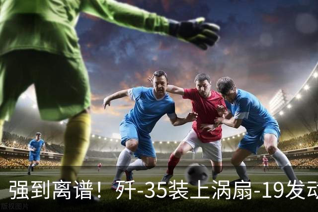 强到离谱！歼-35装上涡扇-19发动机，将是美军F-35的噩梦！
